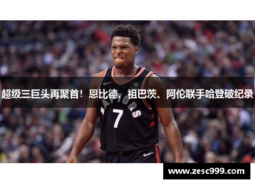 超级三巨头再聚首！恩比德、祖巴茨、阿伦联手哈登破纪录